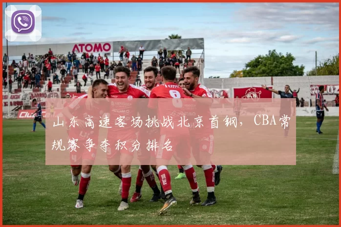 山东高速客场挑战北京首钢，CBA常规赛争夺积分排名