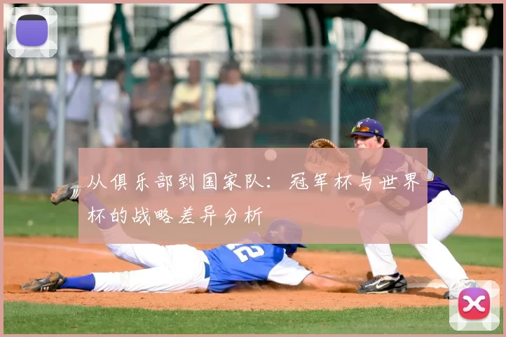从俱乐部到国家队:冠军杯与世界杯的战略差异分析