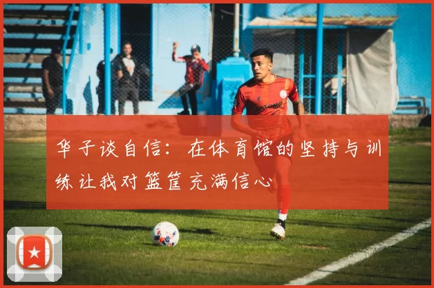 华子谈自信：在体育馆的坚持与训练让我对篮筐充满信心