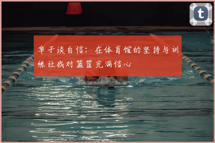 华子谈自信：在体育馆的坚持与训练让我对篮筐充满信心
