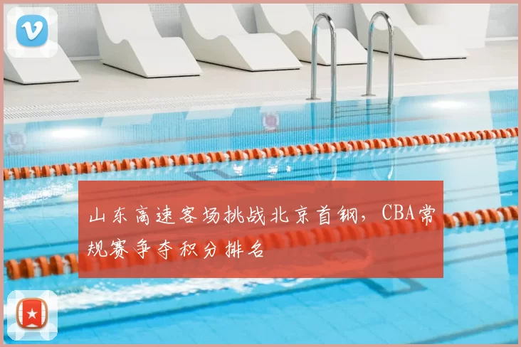 山东高速客场挑战北京首钢，CBA常规赛争夺积分排名