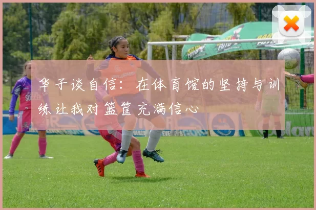 华子谈自信：在体育馆的坚持与训练让我对篮筐充满信心