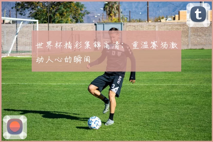 世界杯精彩集锦高清：重温赛场激动人心的瞬间