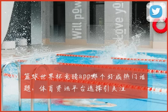 篮球世界杯竞猜app哪个好成热门话题，体育资讯平台选择引关注